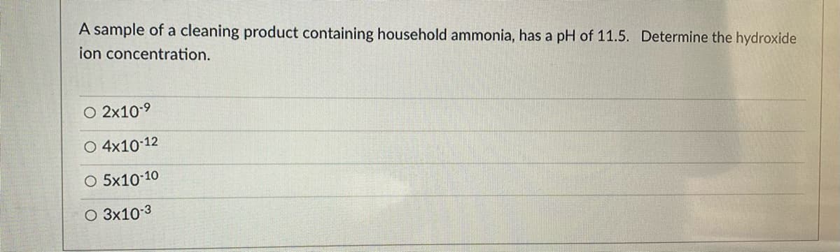 A sample of a cleaning product containing household ammonia, has a pH of 11.5. Determine the hydroxide
ion concentration.
O 2x10-9
O 4x10-12
O 5x10-10
O 3x10 3
