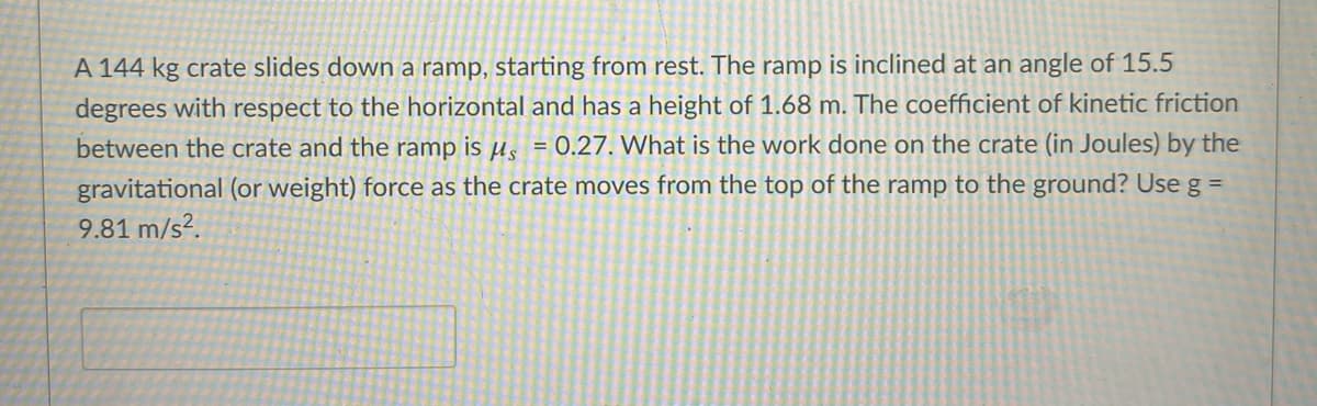 A 144 kg crate slides down a ramp, starting from rest. The ramp is inclined at an angle of 15.5
degrees with respect to the horizontal and has a height of 1.68 m. The coefficient of kinetic friction
between the crate and the ramp is µ̟ = 0.27. What is the work done on the crate (in Joules) by the
gravitational (or weight) force as the crate moves from the top of the ramp to the ground? Use g =
9.81 m/s².
