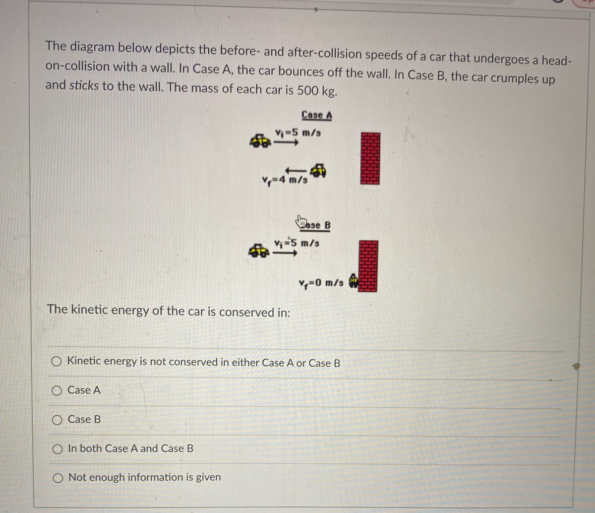 The diagram below depicts the before- and after-collision speeds of a car that undergoes a head-
on-collision with a wall. In Case A, the car bounces off the wall. In Case B, the car crumples up
and sticks to the wall. The mass of each car is 500 kg.
Case A
V-5 m/s
=4 m/s
Wase B
命5 m/s
-0 m/s
The kinetic energy of the car is conserved in:
O Kinetic energy is not conserved in either Case A or Case B
O Case A
O Case B
In both Case A and Case B
O Not enough information is given
