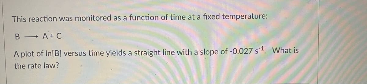 This reaction was monitored as a function of time at a fixed temperature:
B → A + C
A plot of In[B] versus time yields a straight line with a slope of -0.027 s1. VWhat is
the rate law?

