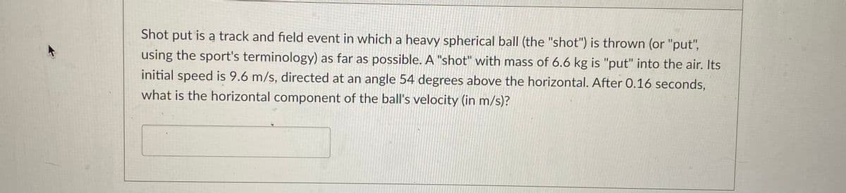 Shot put is a track and field event in which a heavy spherical ball (the "shot") is thrown (or "put",
using the sport's terminology) as far as possible. A "shot" with mass of 6.6 kg is "put" into the air. Its
initial speed is 9.6 m/s, directed at an angle 54 degrees above the horizontal. After 0.16 seconds,
what is the horizontal component of the ball's velocity (in m/s)?
