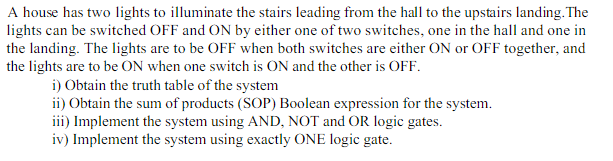 A house has two lights to illuminate the stairs leading from the hall to the upstairs landing. The
lights can be switched OFF and ON by either one of two switches, one in the hall and one in
the landing. The lights are to be OFF when both switches are either ON or OFF together, and
the lights are to be ON when one switch is ON and the other is OFF.
i) Obtain the truth table of the system
ii) Obtain the sum of products (SOP) Boolean expression for the system.
iii) Implement the system using AND, NOT and OR logic gates.
iv) Implement the system using exactly ONE logic gate.
