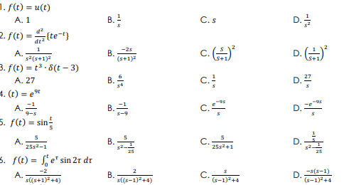 1. f(t) = u(t)
C. s
D.을
A. 1
B.
2. f(t) = {te-t}
%3D
dt2
c.
D.
1
-2s
A.
s2(s+1)2
В.
(s+1)2
3. f(t) = t . 8(t – 3)
B.
c.
D.2
A. 27
4. (t) = et
A.
5. f(t) = sin
c.
D.
A.
25s2-1
В.
C.
25s2+1
D.
25
3. f(t) = e" sin 2r dr
C.
D.(s-1)
(s-1)2+4
-2
A.
s((s+1)2+4)
В.
s((s-1)2+4)
(s-1)2+4
B.
