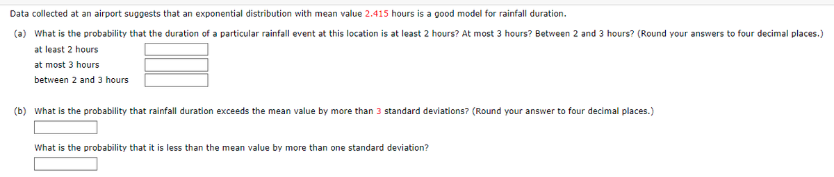 ### Rainfall Duration Probability Analysis

#### Data Overview
Data collected at an airport suggests that an exponential distribution with a mean value of **2.415 hours** is a good model for rainfall duration.

### Questions

#### (a) Probability Calculations for Rainfall Duration:
1. **What is the probability that the duration of a particular rainfall event at this location is at least 2 hours?**
   - \( \boxed{\text{ } } \)

2. **What is the probability that the duration of a particular rainfall event is at most 3 hours?**
   - \( \boxed{\text{ } } \)

3. **What is the probability that the duration of a particular rainfall event is between 2 and 3 hours?**
   - \( \boxed{\text{ } } \)

#### (b) Probability Relative to Mean Value:
1. **What is the probability that rainfall duration exceeds the mean value by more than 3 standard deviations?** *(Round your answer to four decimal places.)*
   - \( \boxed{\text{ } } \)

2. **What is the probability that it is less than the mean value by more than one standard deviation?**
   - \( \boxed{\text{ } } \)