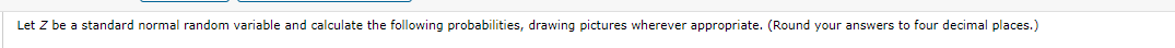 Let Z be a standard normal random variable and calculate the following probabilities, drawing pictures wherever appropriate. (Round your answers to four decimal places.)
