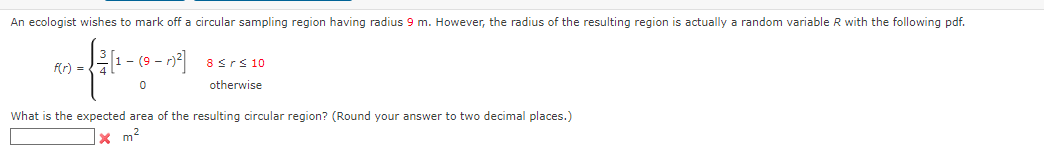 **Expected Area of a Circular Sampling Region**

An ecologist wishes to mark off a circular sampling region having a radius of \( 9 \) m. However, the radius of the resulting region is actually a random variable \( R \) with the following probability density function (pdf):

\[ f(r) = 
\begin{cases} 
\frac{3}{4} \left[ 1 - (9 - r)^2 \right] & 8 \leq r \leq 10 \\
0 & \text{otherwise}
\end{cases} \]

Given this, we are to determine the expected area of the resulting circular region. (Round your answer to two decimal places.)

\[ \text{Expected Area} = \boxed{} \, \text{m}^2 \]

To find the expected area, we must first calculate the expected value \( E[R] \) of the radius \( R \). Afterwards, we can use the formula for the area of a circle, \( A = \pi R^2 \), to determine the expected area.