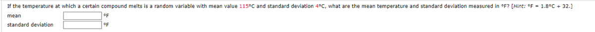 **Temperature Conversion and Statistical Measures**

If the temperature at which a certain compound melts is a random variable with a mean value of 115°C and a standard deviation of 4°C, what are the mean temperature and standard deviation measured in °F? 

*Hint: The conversion formula from Celsius to Fahrenheit is: °F = 1.8°C + 32.*

**Mean:**
[Input Box] °F

**Standard Deviation:**
[Input Box] °F