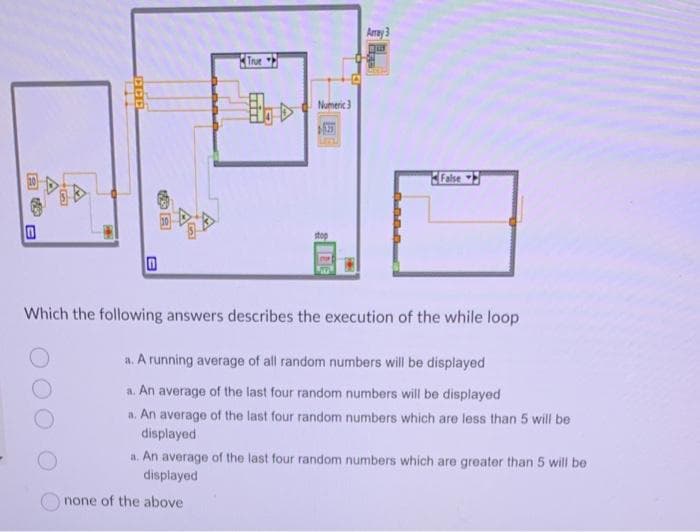 自西
0
0
•
500
B
True
Numeric 3
none of the above
stop
Array 3
False
Which the following answers describes the execution of the while loop
a. A running average of all random numbers will be displayed
a. An average of the last four random numbers will be displayed
a. An average of the last four random numbers which are less than 5 will be
displayed
a. An average of the last four random numbers which are greater than 5 will be
displayed