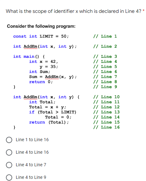 What is the scope of identifier x which is declared in Line 4? *
Consider the following program:
const int LIMIT = 50;
// Line 1
int AddEm (int x, int y);
// Line 2
// Line 3
// Line 4
// Line 5
// Line 6
// Line 7
// Line 8
// Line 9
int main () {
int x = 42,
y = 35;
int Sum;
Sum = AddEm (x, y) ;
return 0;
int AddEm (int x, int y) {
int Total;
Total = x + y;
if (Total > LIMIT)
Total = 0;
return (Total);
// Line 10
// Line 11
// Line 12
// Line 13
// Line 14
// Line 15
// Line 16
}
Line 1 to Line 16
Line 4 to Line 16
Line 4 to Line 7
Line 4 to Line 9
