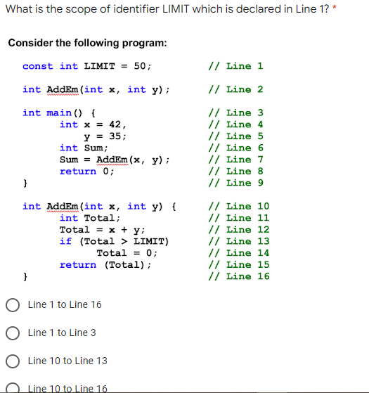 What is the scope of identifier LIMIT which is declared in Line 1? *
Consider the following program:
const int LIMIT = 50;
// Line 1
int AddEm (int x, int y);
// Line 2
// Line 3
// Line 4
// Line 5
// Line 6
// Line 7
// Line 8
// Line 9
int main () {
int x = 42,
y = 35;
int Sum;
Sum = AddEm (x, y);
return 0;
}
int AddEm (int x, int y) {
int Total;
Total = x + y;
if (Total > LIMIT)
Total = 0;
return (Total);
// Line 10
// Line 11
// Line 12
// Line 13
// Line 14
// Line 15
// Line 16
O Line 1 to Line 16
O Line 1 to Line 3
O Line 10 to Line 13
Line 10 to Line 16
