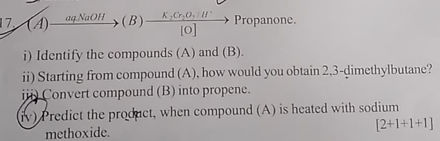 17. A
(A)-aq NaOH
(B)-
K₂Cr₂O, H
[0]
→ Propanone.
i) Identify the compounds (A) and (B).
ii) Starting from compound (A), how would you obtain 2,3-dimethylbutane?
Convert compound (B) into propene.
✓ Predict
(iv) Predict the product, when compound (A) is heated with sodium
methoxide.
[2+1+1+1]
