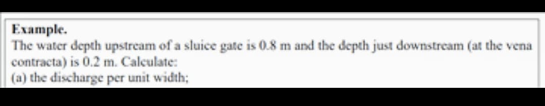 Example.
The water depth upstream of a sluice gate is 0.8 m and the depth just downstream (at the vena
contracta) is 0.2 m. Calculate:
(a) the discharge per unit width;