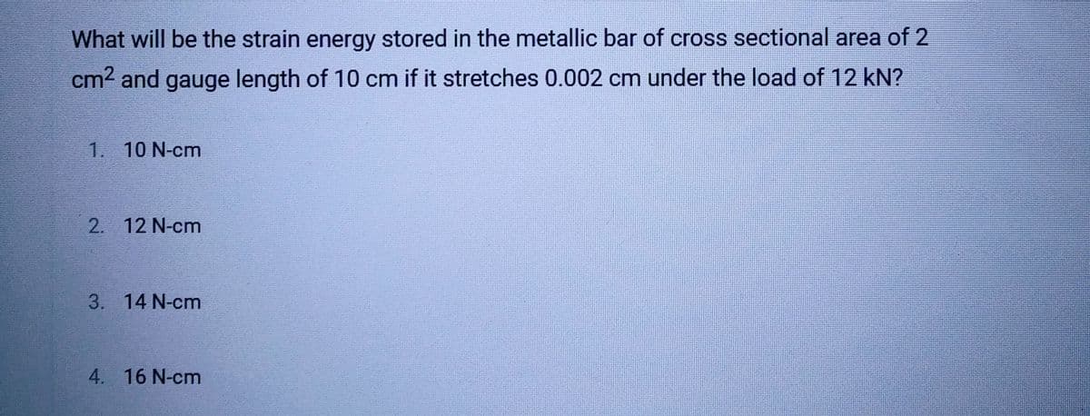 What will be the strain energy stored in the metallic bar of cross sectional area of 2
cm² and gauge length of 10 cm if it stretches 0.002 cm under the load of 12 kN?
1. 10 N-cm
2. 12 N-cm
3. 14 N-cm
4. 16 N-cm