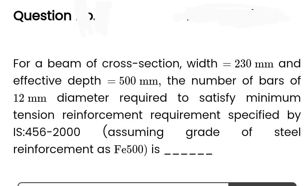 Question >
For a beam of cross-section, width
230 mm and
effective depth 500 mm, the number of bars of
12 mm diameter required to satisfy minimum
tension reinforcement requirement specified by
IS:456-2000 (assuming grade of steel
reinforcement as Fe500) is
=
=