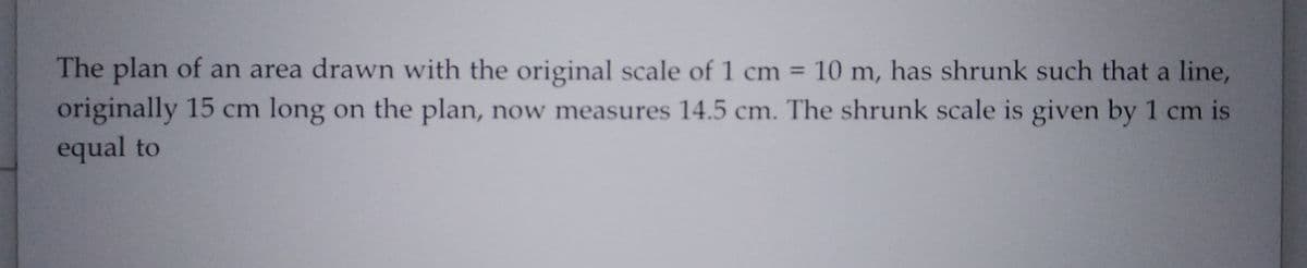 The plan of an area drawn with the original scale of 1 cm = 10 m, has shrunk such that a line,
originally 15 cm long on the plan, now measures 14.5 cm. The shrunk scale is given by 1 cm is
equal to