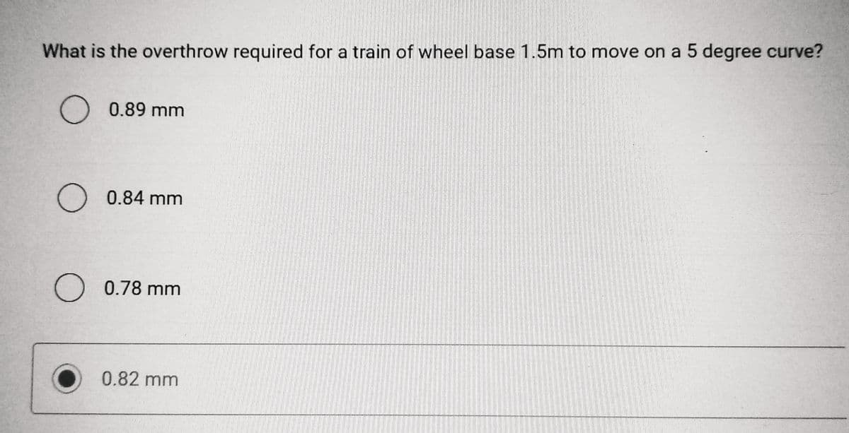 What is the overthrow required for a train of wheel base 1.5m to move on a 5 degree curve?
O 0.89 mm
O 0.84 mm
O 0.78 mm
0.82 mm