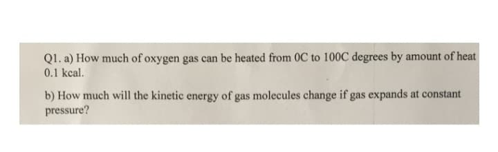 Q1. a) How much of oxygen gas can be heated from OC to 100C degrees by amount of heat
0.1 kcal.
b) How much will the kinetic energy of gas molecules change if gas expands at constant
pressure?