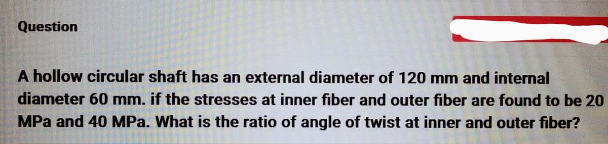 Question
A hollow circular shaft has an external diameter of 120 mm and internal
diameter 60 mm. if the stresses at inner fiber and outer fiber are found to be 20
MPa and 40 MPa. What is the ratio of angle of twist at inner and outer fiber?