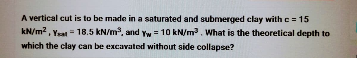 A vertical cut is to be made in a saturated and submerged clay with c = 15
kN/m², Ysat = 18.5 kN/m³, and yw = 10 kN/m³. What is the theoretical depth to
which the clay can be excavated without side collapse?