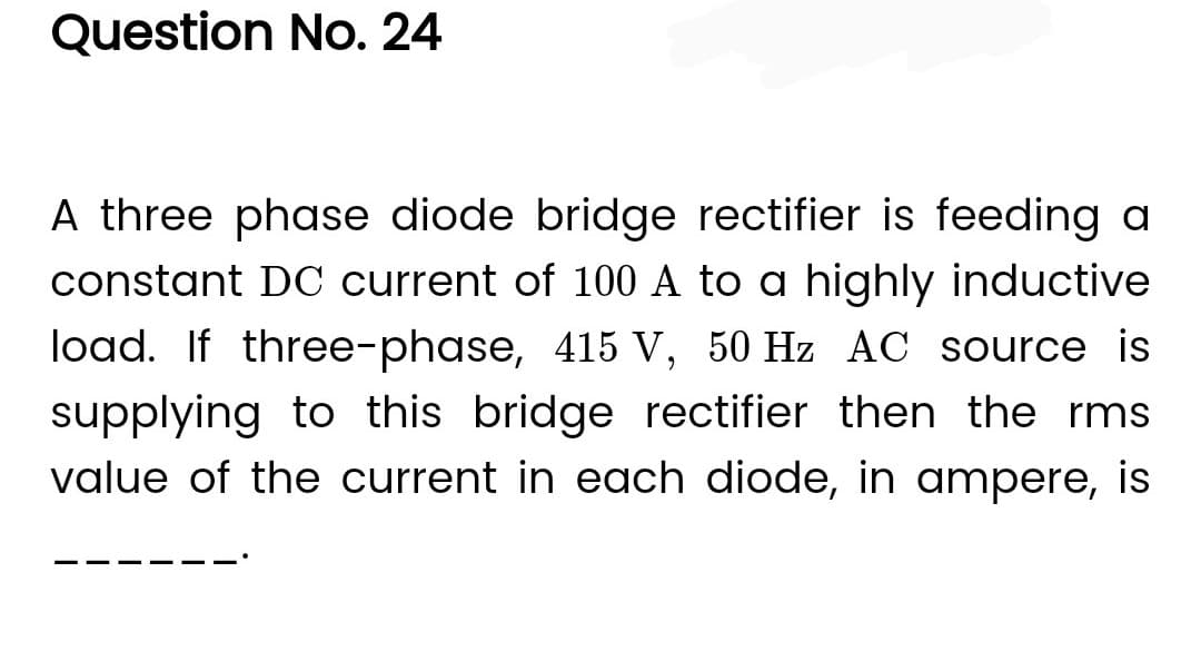 Question No. 24
A three phase diode bridge rectifier is feeding a
constant DC current of 100 A to a highly inductive
load. If three-phase, 415 V, 50 Hz AC source is
supplying to this bridge rectifier then the rms
value of the current in each diode, in ampere, is