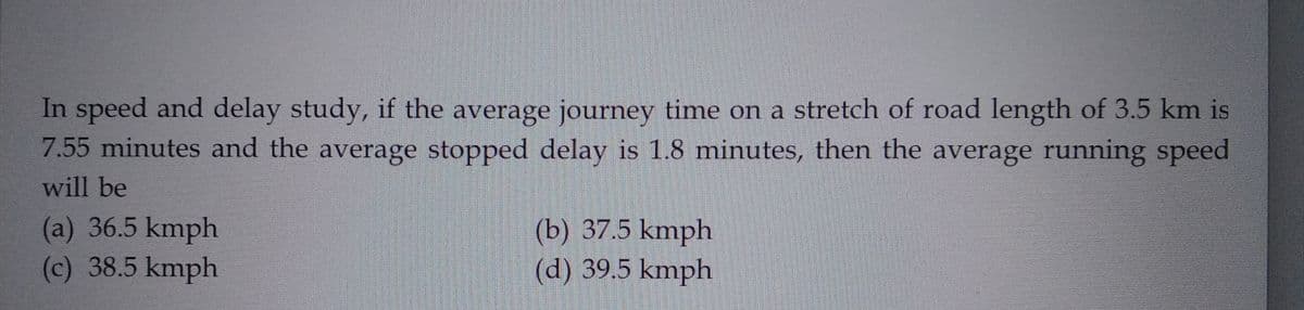 In speed and delay study, if the average journey time on a stretch of road length of 3.5 km is
7.55 minutes and the average stopped delay is 1.8 minutes, then the average running speed
will be
(a) 36.5 kmph
(c) 38.5 kmph
(b) 37.5 kmph
(d) 39.5 kmph