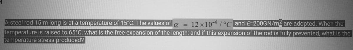 A steel rod 15 m long is at a temperature of 15°C. The values of α = 12 x 10-6/°C and E-200GN/m² are adopted. When the
temperature is raised to 65°C, what is the free expansion of the length; and if this expansion of the rod is fully prevented, what is the
temperature stress produced?
LAG:6225