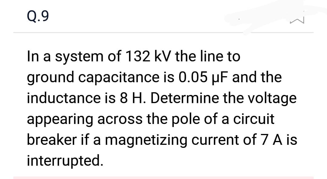 Q.9
}
In a system of 132 kV the line to
ground capacitance is 0.05 µF and the
inductance is 8 H. Determine the voltage
appearing across the pole of a circuit
breaker if a magnetizing current of 7 A is
interrupted.