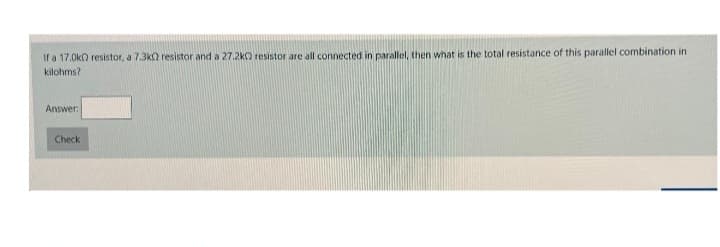 If a 17.0k0 resistor, a 7.3k2 resistor and a 27.2k resistor are all connected in parallel, then what is the total resistance of this parallel combination in
kilohms?
Answer:
Check