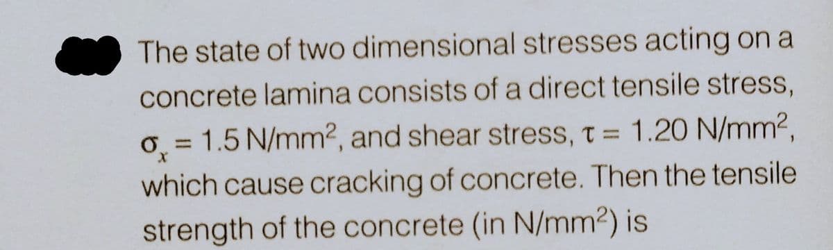 The state of two dimensional stresses acting on a
concrete lamina consists of a direct tensile stress,
o = 1.5 N/mm², and shear stress, t = 1.20 N/mm²,
X
which cause cracking of concrete. Then the tensile
strength of the concrete (in N/mm²) is