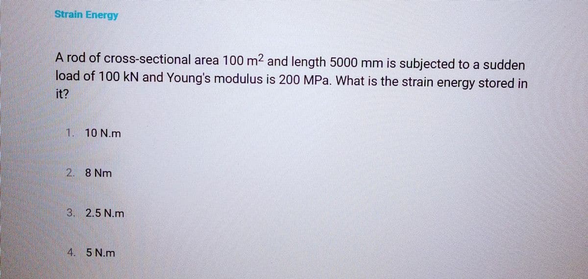 Strain Energy
A rod of cross-sectional area 100 m² and length 5000 mm is subjected to a sudden
load of 100 kN and Young's modulus is 200 MPa. What is the strain energy stored in
it?
10 N.m
2. 8 Nm
3. 2.5 N.m
4. 5 N.m