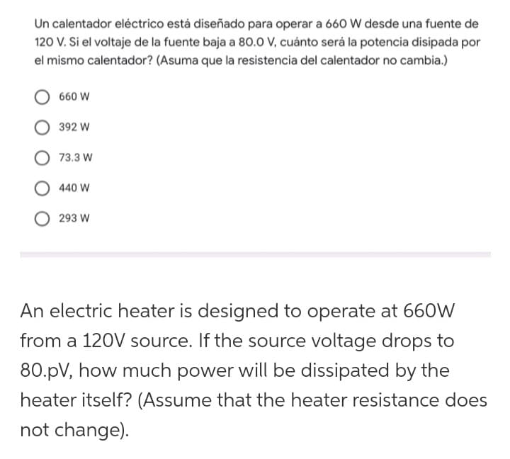 Un calentador eléctrico está diseñado para operar a 660 W desde una fuente de
120 V. Si el voltaje de la fuente baja a 80.0 V, cuánto será la potencia disipada por
el mismo calentador? (Asuma que la resistencia del calentador no cambia.)
660 W
392 W
73.3 W
440 W
293 W
An electric heater is designed to operate at 660W
from a 120V source. If the source voltage drops to
80.pV, how much power will be dissipated by the
heater itself? (Assume that the heater resistance does
not change).