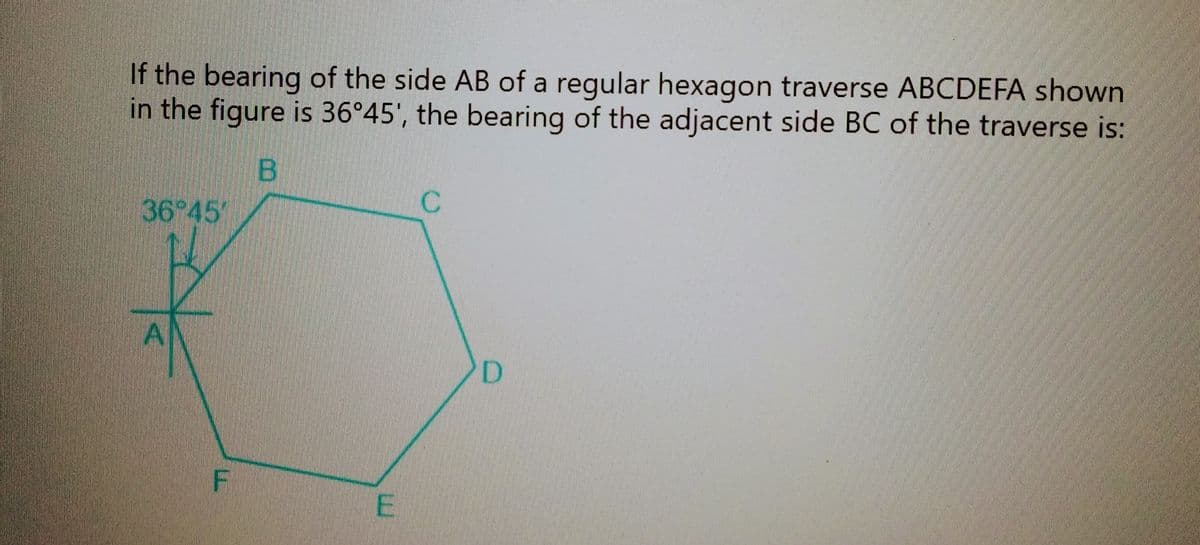 If the bearing of the side AB of a regular hexagon traverse ABCDEFA shown
in the figure is 36°45', the bearing of the adjacent side BC of the traverse is:
B
36°45'
A
F
E
с
D