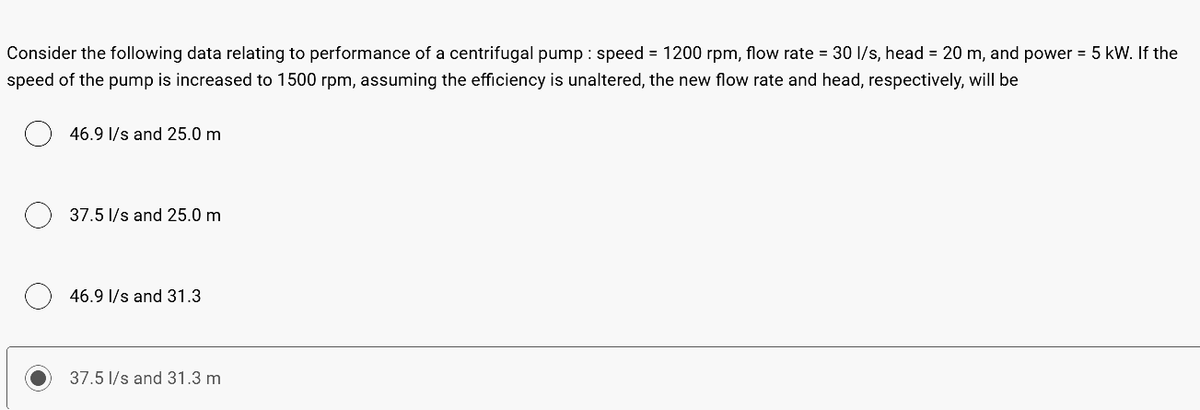 Consider the following data relating to performance of a centrifugal pump: speed = 1200 rpm, flow rate = 30 l/s, head = 20 m, and power = 5 kW. If the
speed of the pump is increased to 1500 rpm, assuming the efficiency is unaltered, the new flow rate and head, respectively, will be
46.9 l/s and 25.0 m
37.5 l/s and 25.0 m
46.9 l/s and 31.3
37.5 l/s and 31.3 m