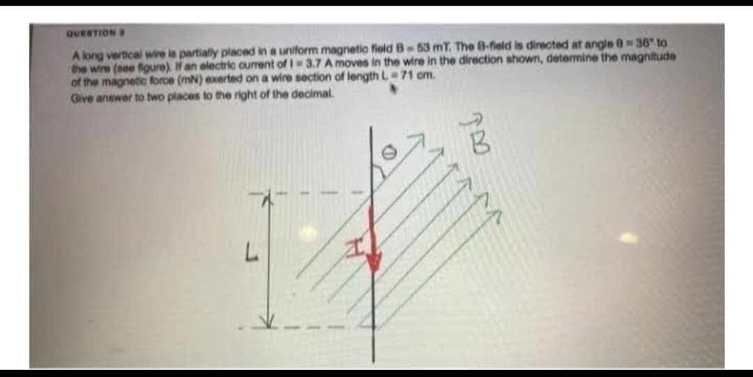 QUESTION
A long vertical wire le partially placed in a uniform magnetic field B-53 mT. The B-field is directed at angle 0 = 36 to
the wine (see figure). If an electric current of 1-3.7 A moves in the wire in the direction shown, determine the magnitude
of the magnetic force (mN) exerted on a wire section of length L 71 cm.
Give answer to two places to the right of the decimal.
L