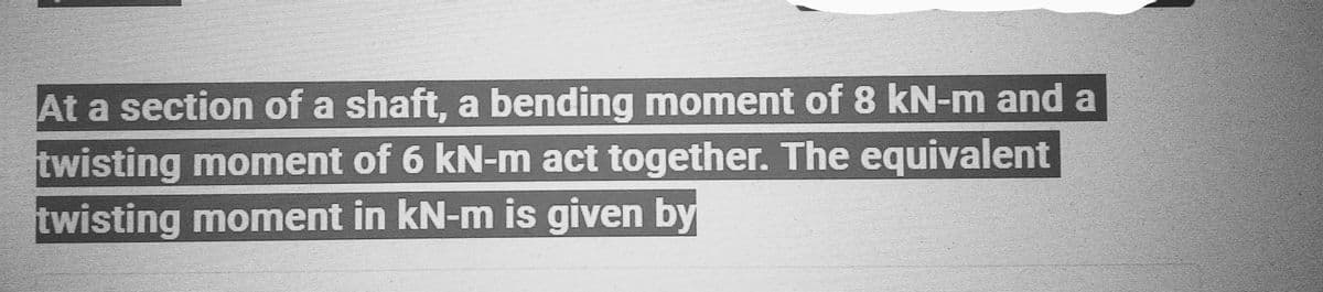 At a section of a shaft, a bending moment of 8 kN-m and a
twisting moment of 6 kN-m act together. The equivalent
twisting moment in kN-m is given by