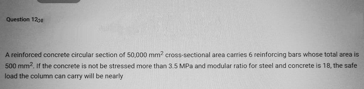 Question 12011
A reinforced concrete circular section of 50,000 mm² cross-sectional area carries 6 reinforcing bars whose total area is
500 mm². If the concrete is not be stressed more than 3.5 MPa and modular ratio for steel and concrete is 18, the safe
load the column can carry will be nearly