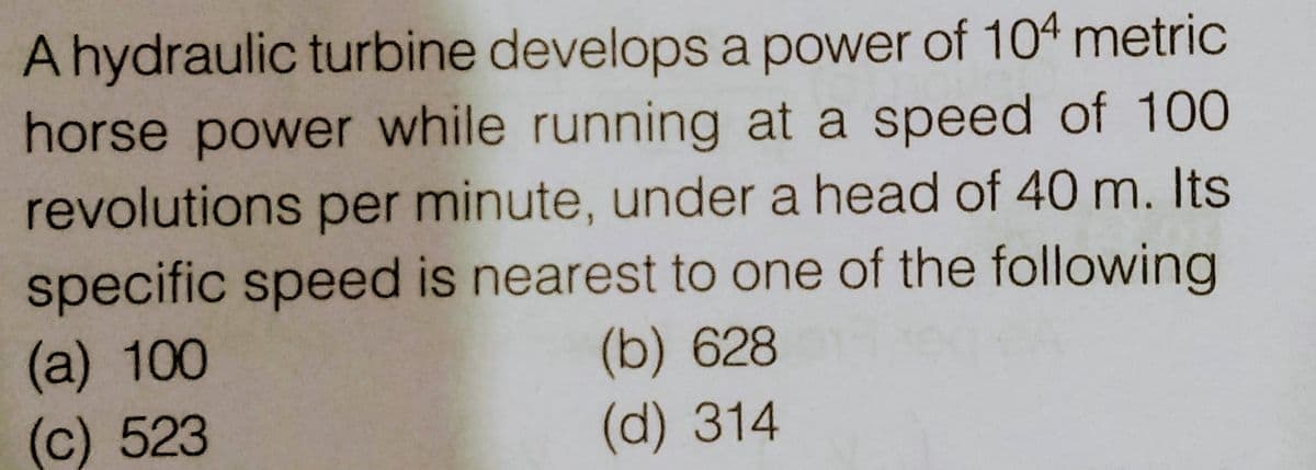 A hydraulic turbine develops a power of 104 metric
horse power while running at a speed of 100
revolutions per minute, under a head of 40 m. Its
specific speed is nearest to one of the following
(a) 100
A
(c) 523
(b) 628
(d) 314