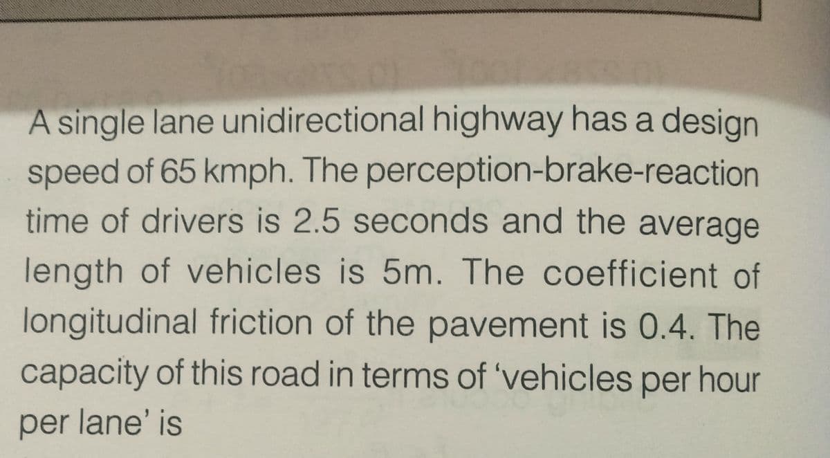 A single lane unidirectional highway has a design
speed of 65 kmph. The perception-brake-reaction
time of drivers is 2.5 seconds and the average
length of vehicles is 5m. The coefficient of
longitudinal friction of the pavement is 0.4. The
capacity of this road in terms of 'vehicles per hour
per lane' is