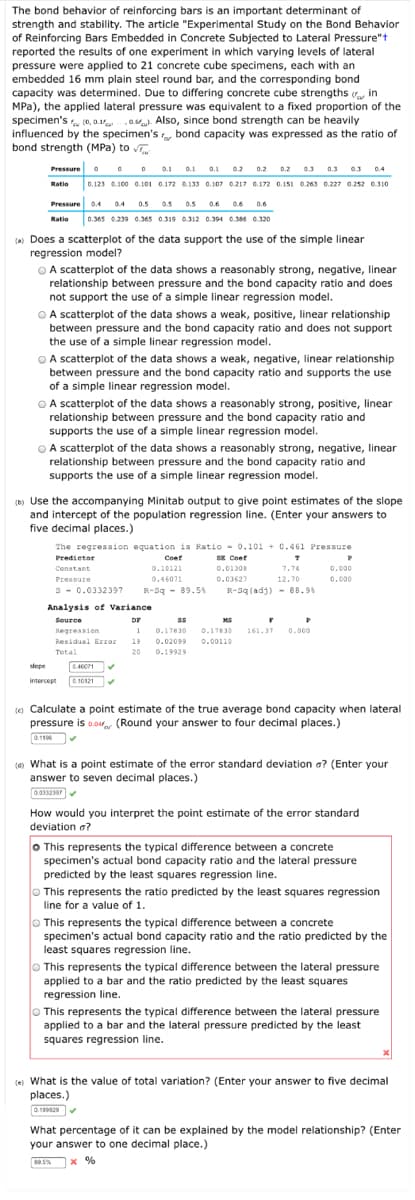 The bond behavior of reinforcing bars is an important determinant of
strength and stability. The article "Experimental Study on the Bond Behavior
of Reinforcing Bars Embedded in Concrete Subjected to Lateral Pressure"t
reported the results of one experiment in which varying levels of lateral
pressure were applied to 21 concrete cube specimens, each with an
embedded 16 mm plain steel round bar, and the corresponding bond
capacity was determined. Due to differing concrete cube strengths in
MPa), the applied lateral pressure was equivalent to a fixed proportion of the
specimen's (0, a.1a. Also, since bond strength can be heavily
influenced by the specimen's bond capacity was expressed as the ratio of
bond strength (MPa) to v
Pressure o
0 0 0 0.1
0.123 0.100 0.101 0.172 0.133 0.107 0.217 0.172 0.151 0.263 0.227 0.2s2 0.310
0.1 0.1
0.2
0.2
0.2
0.3 0.3 03 0.4
Ratio
Pressure 04 04
0.5 0.5
0.5 0.6
0.6
0.6
Ratio
0.365 0.239 0.365 0.319 0.312 0.394 0.386 0.320
(a) Does a scatterplot of the data support the use of the simple linear
regression model?
O A scatterplot of the data shows a reasonably strong, negative, linear
relationship between pressure and the bond capacity ratio and does
not support the use of a simple linear regression model.
OA scatterplot of the data shows a weak, positive, linear relationship
between pressure and the bond capacity ratio and does not support
the use of a simple linear regression model.
OA scatterplot of the data shows a weak, negative, linear relationship
between pressure and the bond capacity ratio and supports the use
of a simple linear regression model.
OA scatterplot of the data shows a reasonably strong, positive, linear
relationship between pressure and the bond capacity ratio and
supports the use of a simple linear regression model.
OA scatterplot of the data shows a reasonably strong, negative, linear
relationship between pressure and the bond capacity ratio and
supports the use of a simple linear regression model.
() Use the accompanying Minitab output to give point estimates of the slope
and intercept of the population regression line. (Enter your answers to
five decimal places.)
The regression equation is Ratio - 0.101 + 0.461 Pressure
SE Coef
0.0130
Predietor
Coef
Constant
0.10121
7.74
0.000
Pressure
0.46071
0.03627
12.70
0.000
S- 0.0332397
R-Sq - 89.5%
R-Sq (adj) - 88.94
Analysis of Variance
Source
DF
MS
Regression
1
0.17830
0.17830
161.37
0.000
Residual ErrOr
19
0.02099
0.00110
Total
20
0.19929
slope
04071
intercept
0. 10121
(
o Calculate a point estimate of the true average bond capacity when lateral
pressure is 0.0 (Round your answer to four decimal places.)
0.116
(4) What is a point estimate of the error standard deviation a? (Enter your
answer to seven decimal places.)
00332307
How would you interpret the point estimate of the error standard
deviation a?
o This represents the typical difference between a concrete
specimen's actual bond capacity ratio and the lateral pressure
predicted by the least squares regression line.
O This represents the ratio predicted by the least squares regression
line for a value of 1.
O This represents the typical difference between a concrete
specimen's actual bond capacity ratio and the ratio predicted by the
least squares regression line.
O This represents the typical difference between the lateral pressure
applied to a bar and the ratio predicted by the least squares
regression line.
O This represents the typical difference between the lateral pressure
applied to a bar and the lateral pressure predicted by the least
squares regression line.
(e) What is the value of total variation? (Enter your answer to five decimal
places.)
What percentage of it can be explained by the model relationship? (Enter
your answer to one decimal place.)
89.5%
