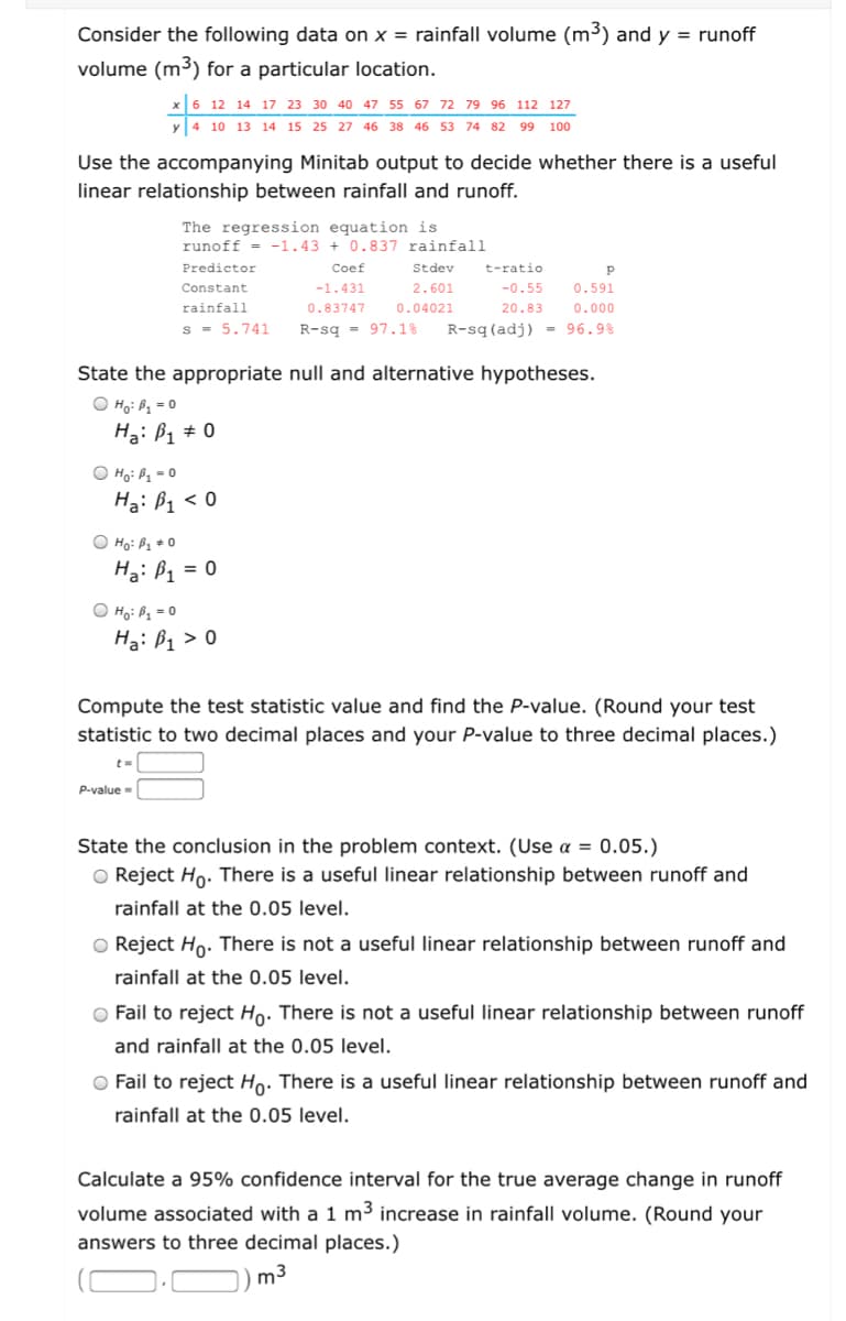 Consider the following data on x = rainfall volume (m³) and y = runoff
volume (m³) for a particular location.
x 6 12 14 17 23 30 40 47 55 67 72 79 96 112 127
y 4 10 13 14 15 25 27 46 38 46 53 74 82 99 100
Use the accompanying Minitab output to decide whether there is a useful
linear relationship between rainfall and runoff.
The regression equation is
runoff = -1.43 + 0.837 rainfall
Predictor
Coef
Stdev
t-ratio
Constant
-1.431
2.601
-0.55
0.591
rainfall
0.83747
0.04021
20.83
0.000
s - 5.741
R-sg = 97.1%
R-sq (adj) - 96.9%
State the appropriate null and alternative hypotheses.
O Ho: P1 = 0
Hạ: B1 # 0
O Hoi Pq = 0
Hạ: B1 < 0
O Ho: Bị + 0
Hạ: ß1 = 0
O Họ: Pz = 0
Hạ: B1 > 0
Compute the test statistic value and find the P-value. (Round your test
statistic to two decimal places and your P-value to three decimal places.)
%3D
P-value =
State the conclusion in the problem context. (Use a = 0.05.)
O Reject Ho. There is a useful linear relationship between runoff and
rainfall at the 0.05 level.
O Reject Ho. There is not a useful linear relationship between runoff and
rainfall at the 0.05 level.
O Fail to reject Ho. There is not a useful linear relationship between runoff
and rainfall at the 0.05 level.
O Fail to reject Ho. There is a useful linear relationship between runoff and
rainfall at the 0.05 level.
Calculate a 95% confidence interval for the true average change in runoff
volume associated with a 1 m3 increase in rainfall volume. (Round your
answers to three decimal places.)
m3
