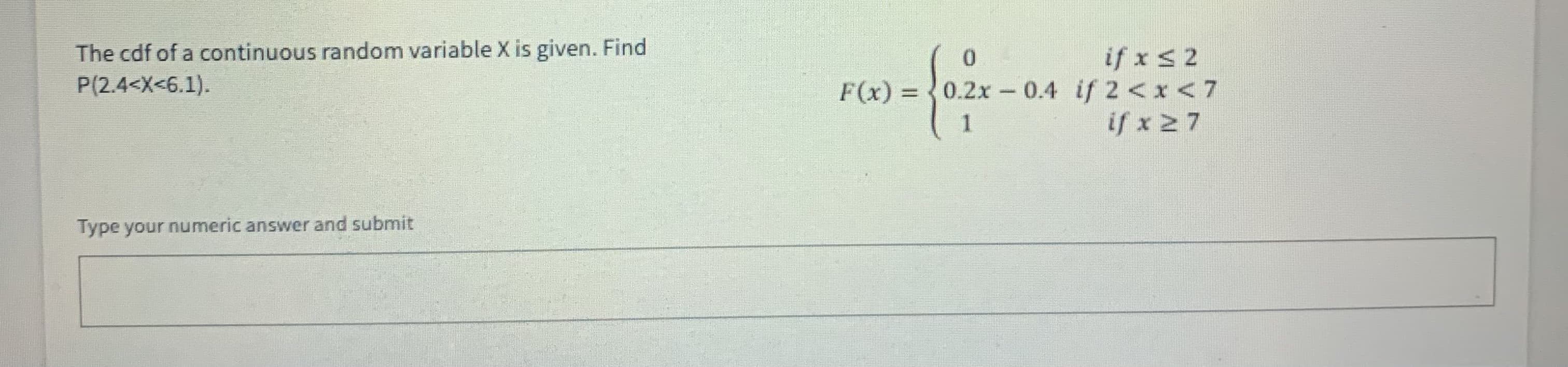 The cdf of a continuous random variable X is given. Find
P(2.4<X<6.1).
if x s2
F(x) = 0.2x -0.4 if 2<x <7
if x 27
Type your numeric answer and submit
