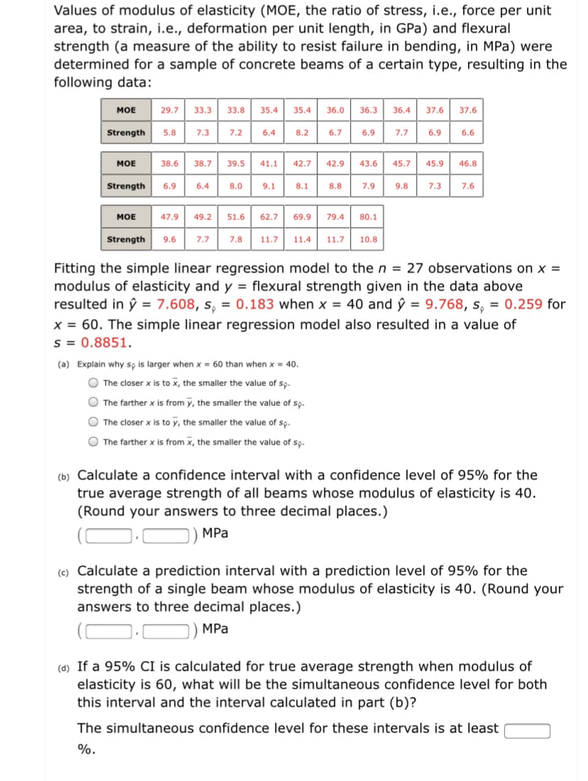 Values of modulus of elasticity (MOE, the ratio of stress, i.e., force per unit
area, to strain, i.e., deformation per unit length, in GPa) and flexural
strength (a measure of the ability to resist failure in bending, in MPa) were
determined for a sample of concrete beams of a certain type, resulting in the
following data:
MOE
29.7
33.3
33.8
35.4
35.4
36.0
36.3
36.4
37.6
37.6
Strength
5.8
7.3
7.2
6.4
8.2
6.7
6.9
7.7
6.9
6.6
МОЕ
38.6
38.7
39.5
41.1
42.7
42.9
43.6
45.7
45.9
46.8
Strength
6.9
6.4
8.0
9.1
8.1
8.8
7.9
9.8
7.3
7.6
MOE
47.9
49.2
51.6
62.7
69.9
79.4
80.1
Strength
9.6
7.7
7.8
11.7
11.4
11.7
10.8
Fitting the simple linear regression model to the n = 27 observations on x =
modulus of elasticity and y = flexural strength given in the data above
resulted in ŷ = 7.608, s, = 0.183 when x = 40 and ŷ = 9.768, s, = 0.259 for
x = 60. The simple linear regression model also resulted in a value of
s = 0.8851.
(a) Explain why so is larger when x = 60 than when x = 40.
O The closer x is to x, the smaller the value of so.
O The farther x is from y, the smaller the value of so.
O The closer x is to y, the smaller the value of so.
O The farther x is from x, the smaller the value of sọ.
(b) Calculate a confidence interval with a confidence level of 95% for the
true average strength of all beams whose modulus of elasticity is 40.
(Round your answers to three decimal places.)
MPa
(c) Calculate a prediction interval with a prediction level of 95% for the
strength of a single beam whose modulus of elasticity is 40. (Round your
answers to three decimal places.)
MPa
(d) If a 95% CI is calculated for true average strength when modulus of
elasticity is 60, what will be the simultaneous confidence level for both
this interval and the interval calculated in part (b)?
The simultaneous confidence level for these intervals is at least
%.
