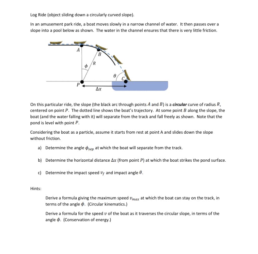 Log Ride (object sliding down a circularly curved slope).
In an amusement park ride, a boat moves slowly in a narrow channel of water. It then passes over a
slope into a pool below as shown. The water in the channel ensures that there is very little friction.
A
R
C
Ax
On this particular ride, the slope (the black arc through points A and B) is a circular curve of radius R,
centered on point P. The dotted line shows the boat's trajectory. At some point B along the slope, the
boat (and the water falling with it) will separate from the track and fall freely as shown. Note that the
pond is level with point P.
Considering the boat as a particle, assume it starts from rest at point A and slides down the slope
without friction.
a) Determine the angle osep at which the boat will separate from the track.
b) Determine the horizontal distance Ax (from point P) at which the boat strikes the pond surface.
c) Determine the impact speed vy and impact angle 0.
Hints:
Derive a formula giving the maximum speed vmax at which the boat can stay on the track, in
terms of the angle p. (Circular kinematics.)
Derive a formula for the speed v of the boat as it traverses the circular slope, in terms of the
angle p. (Conservation of energy.)
