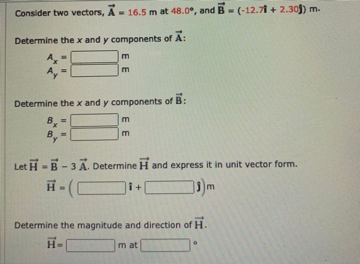 Consider two vectors, A = 16.5 m at 48.0°, and B = (-12.7 + 2.30j) m.
Determine the x and y components of A:
Ax
Ay
m.
Determine the x and y components of B:
B.
Let H- B- 3 A. Determine H and express it in unit vector form.
1+
コ)-H
Determine the magnitude and direction of H
H=
mat
3:
