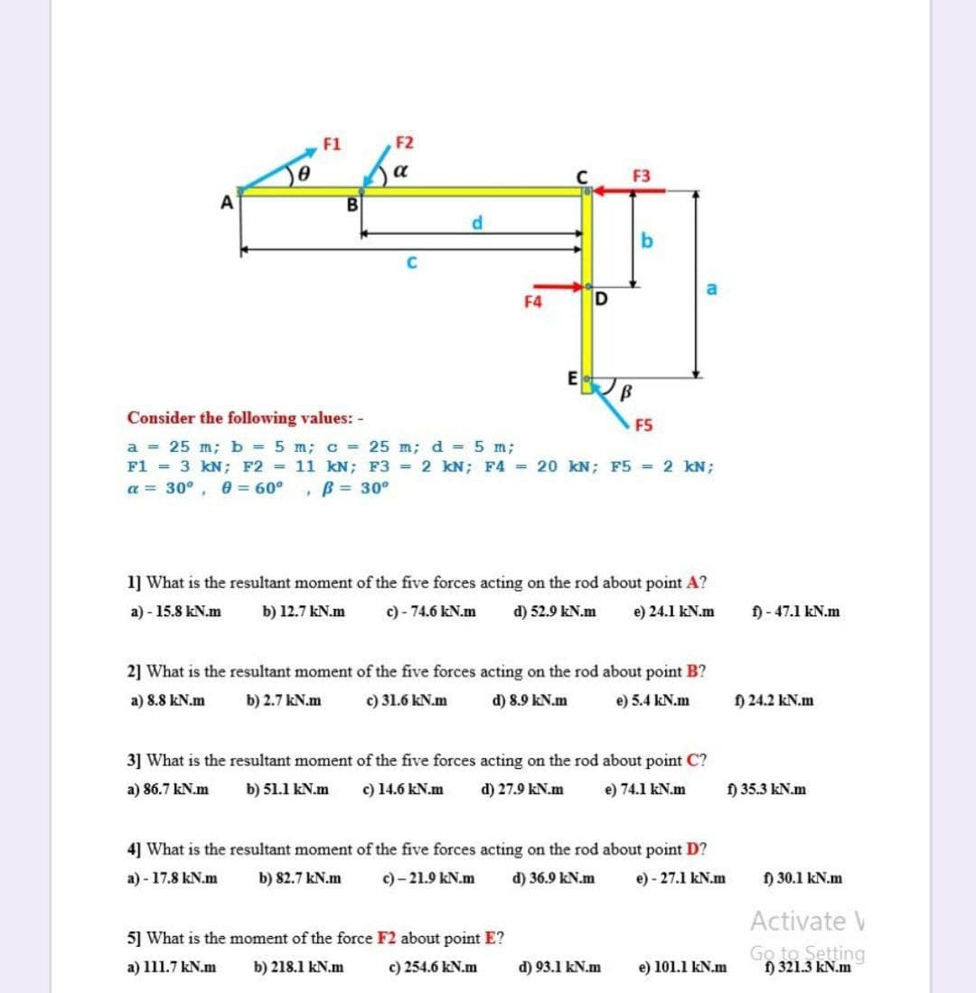 F1
F2
a
F3
A
d.
F4
Consider the following values:
F5
a = 25 m;b = 5 m; c = 25 m; d = 5 m;
F1 = 3 kN; F2 = 11 kN; F3 = 2 kN; F4 = 20 kN; F5 = 2 kN;
a = 30°, 0 = 60°
, B = 30°
1] What is the resultant moment of the five forces acting on the rod about point A?
a) - 15.8 kN.m
b) 12.7 kN.m
c) - 74.6 kN.m
d) 52.9 kN.m
e) 24.1 kN.m
f)- 47.1 kN.m
2] What is the resultant moment of the five forces acting on the rod about point B?
a) 8.8 kN.m
b) 2.7 kN.m
c) 31.6 kN.m
d) 8.9 kN.m
e) 5.4 kN.m
) 24.2 kN.m
3] What is the resultant moment of the five forces acting on the rod about point C?
a) 86.7 kN.m
b) 51.1 kN.m
c) 14.6 kN.m
d) 27.9 kN.m
e) 74.1 kN.m
) 35.3 kN.m
4] What is the resultant moment of the five forces acting on the rod about point D?
a) - 17.8 kN.m
b) 82.7 kN.m
c) - 21.9 kN.m
d) 36.9 kN.m
e) - 27.1 kN.m
f) 30.1 kN.m
Activate V
5] What is the moment of the force F2 about point E?
Go to Setting
) 321.3 kN.m
a) 111.7 kN.m
b) 218.1 kN.m
c) 254.6 kN.m
d) 93.1 kN.m
e) 101.1 kN.m
bo
