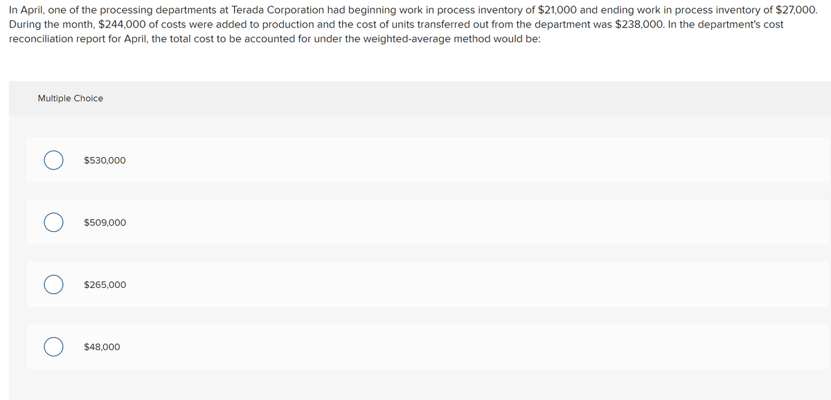 In April, one of the processing departments at Terada Corporation had beginning work in process inventory of $21,000 and ending work in process inventory of $27,000.
During the month, $244,000 of costs were added to production and the cost of units transferred out from the department was $238,000. In the department's cost
reconciliation report for April, the total cost to be accounted for under the weighted-average method would be:
Multiple Choice
$530,000
$509,000
$265,000
$48,000

