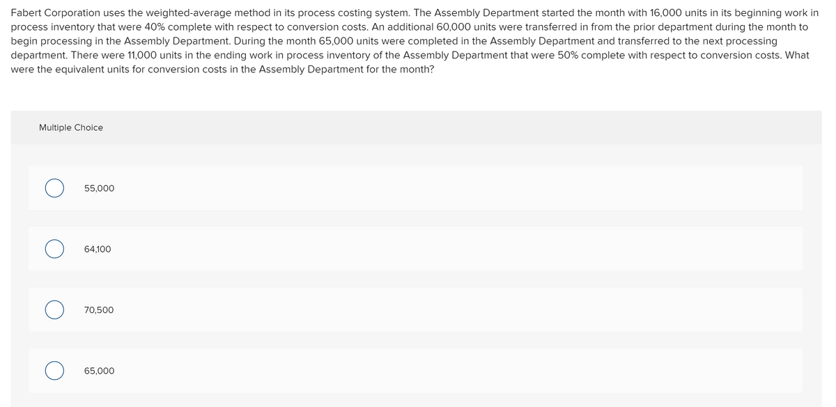 Fabert Corporation uses the weighted-average method in its process costing system. The Assembly Department started the month with 16,000 units in its beginning work in
process inventory that were 40% complete with respect to conversion costs. An additional 60,000 units were transferred in from the prior department during the month to
begin processing in the Assembly Department. During the month 65,000 units were completed in the Assembly Department and transferred to the next processing
department. There were 11,000 units in the ending work in process inventory of the Assembly Department that were 50% complete with respect to conversion costs. What
were the equivalent units for conversion costs in the Assembly Department for the month?
Multiple Choice
55,000
64.100
70.500
65,000
