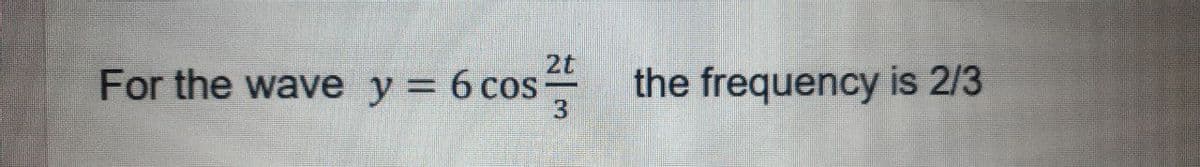 2t
For the wave y = 6 cos-
the frequency is 2/3
3.
