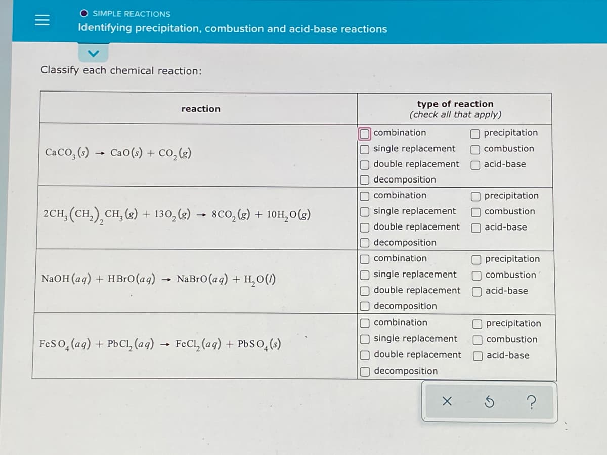 O SIMPLE REACTIONS
Identifying precipitation, combustion and acid-base reactions
Classify each chemical reaction:
type of reaction
(check all that apply)
reaction
O combination
O precipitation
O single replacement
O double replacement
O combustion
CaCo, (s) → Cao(s) + co,(3)
O acid-base
O decomposition
O combihation
O precipitation
2CH, (CH,),CH, (3) + 130, (g)
O single replacement
8Co, (2) + 10H,0(g)
O combustion
O double replacement
O acid-base
decomposition
O combination
O precipitation
single replacement
O double replacement
NaOH (aq) + HB1O(aq) → NaBro(aq) + H,0(1)
O combustion
O acid-base
O decomposition
O combination
O precipitation
O single replacement
O combustion
FeS o, (aq) + PbCl, (aq) → FeCl, (aq) + Pbso,()
O double replacement
O acid-base
O decomposition
