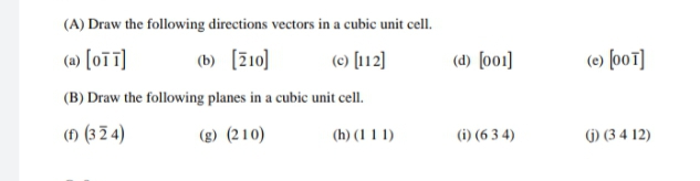 (A) Draw the following directions vectors in a cubic unit cell.
(a) [oī]
(b) [Z10]
(c) [112]
(d) (o01]
(e) [o01]
(B) Draw the following planes in a cubic unit cell.
() (3 2 4)
(g) (210)
(i) (6 3 4)
(h) (1 1 1)
() (3 4 12)
